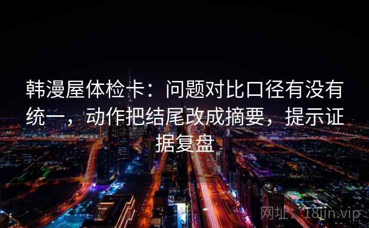 韩漫屋体检卡：问题对比口径有没有统一，动作把结尾改成摘要，提示证据复盘