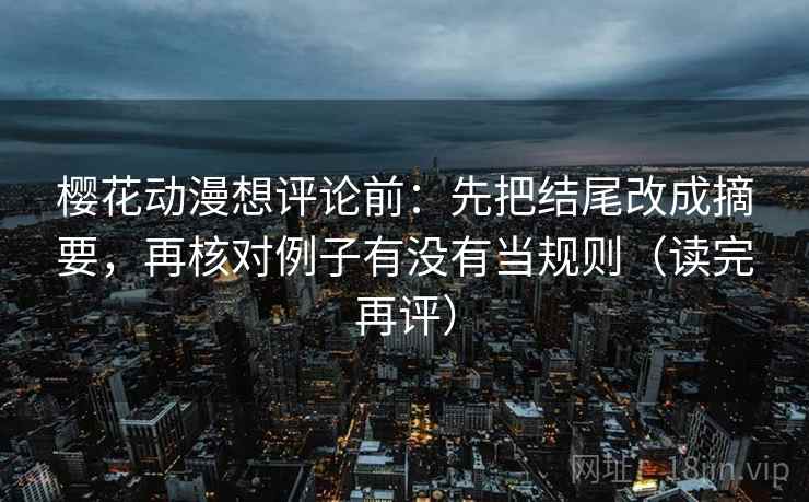 樱花动漫想评论前：先把结尾改成摘要，再核对例子有没有当规则（读完再评）