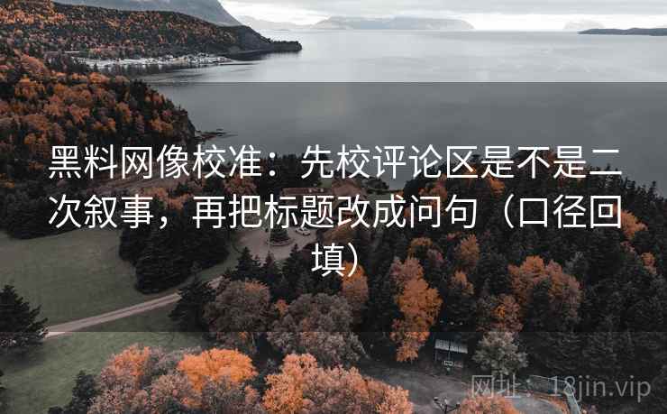 黑料网像校准：先校评论区是不是二次叙事，再把标题改成问句（口径回填）