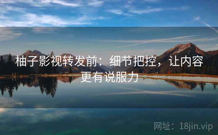 柚子影视转发前：细节把控，让内容更有说服力