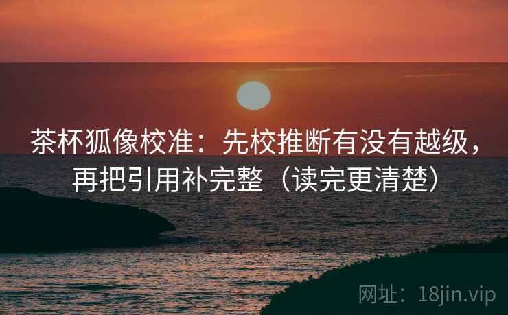 茶杯狐像校准：先校推断有没有越级，再把引用补完整（读完更清楚）