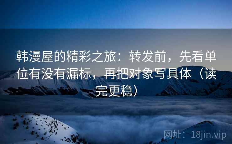 韩漫屋的精彩之旅：转发前，先看单位有没有漏标，再把对象写具体（读完更稳）
