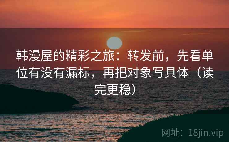 韩漫屋的精彩之旅：转发前，先看单位有没有漏标，再把对象写具体（读完更稳）