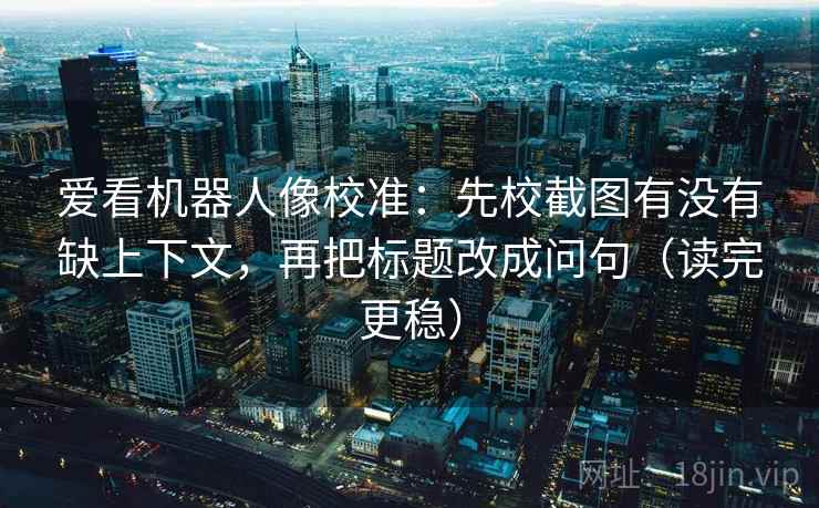 爱看机器人像校准：先校截图有没有缺上下文，再把标题改成问句（读完更稳）