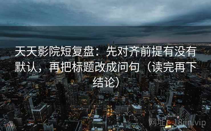 天天影院短复盘:先对齐前提有没有默认,再把标题改成问句(读完再下结论) 天天影院短复盘:先对齐前提有没有默认,再把标题改成问句(读完再下结论)