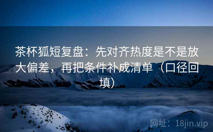 茶杯狐短复盘:先对齐热度是不是放大偏差,再把条件补成清单(口径回填) 茶杯狐短复盘:先对齐热度是不是放大偏差,再把条件补成清单(口径回填)