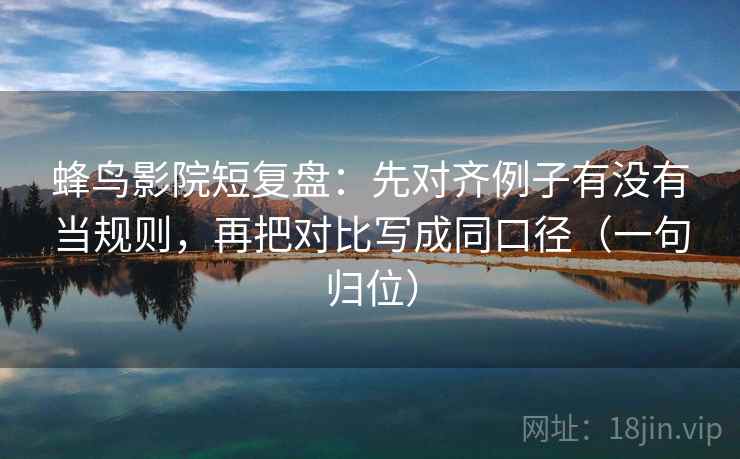 蜂鸟影院短复盘：先对齐例子有没有当规则，再把对比写成同口径（一句归位）