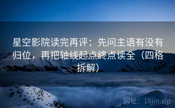星空影院读完再评：先问主语有没有归位，再把轴线起点终点读全（四格拆解）