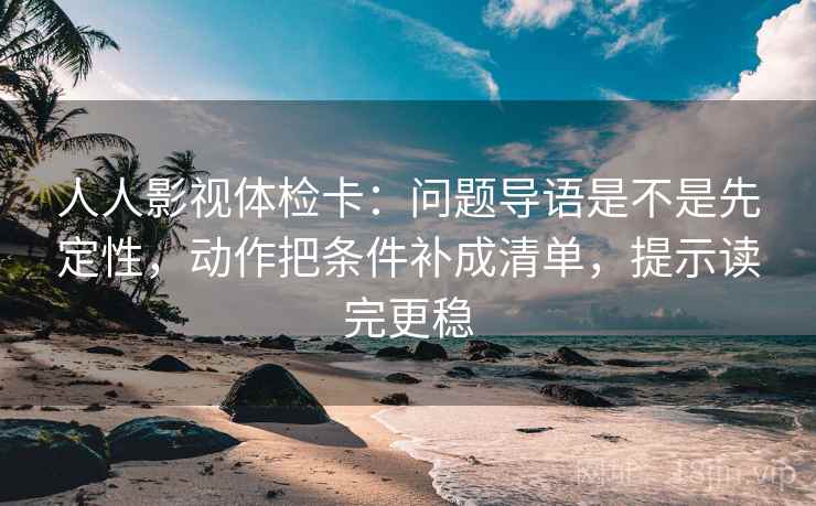 人人影视体检卡：问题导语是不是先定性，动作把条件补成清单，提示读完更稳