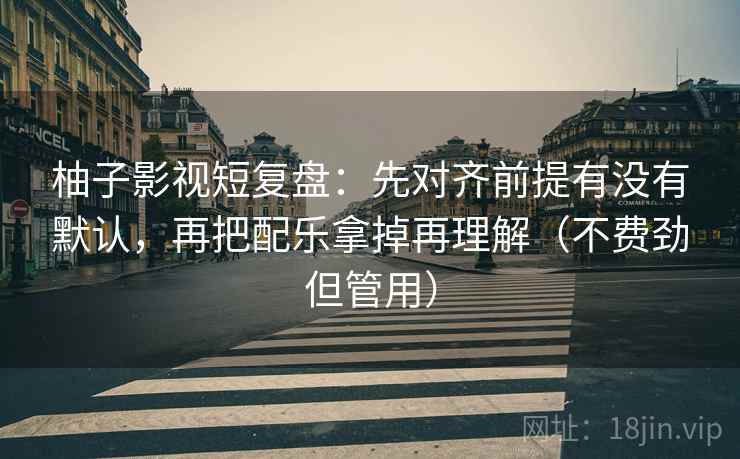 柚子影视短复盘：先对齐前提有没有默认，再把配乐拿掉再理解（不费劲但管用）