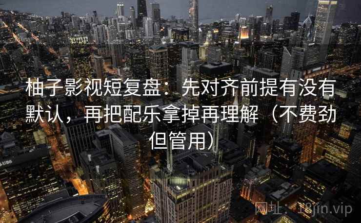 柚子影视短复盘：先对齐前提有没有默认，再把配乐拿掉再理解（不费劲但管用）