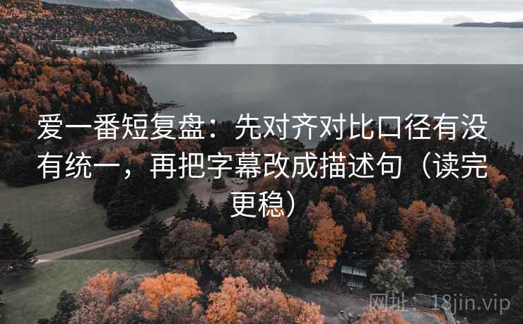 爱一番短复盘：先对齐对比口径有没有统一，再把字幕改成描述句（读完更稳）