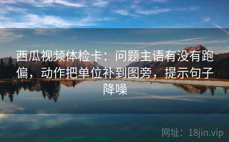 西瓜视频体检卡：问题主语有没有跑偏，动作把单位补到图旁，提示句子降噪