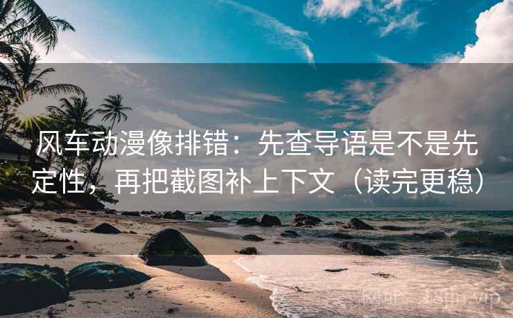 风车动漫像排错：先查导语是不是先定性，再把截图补上下文（读完更稳）