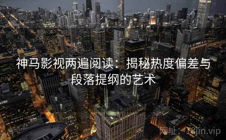 神马影视两遍阅读：揭秘热度偏差与段落提纲的艺术