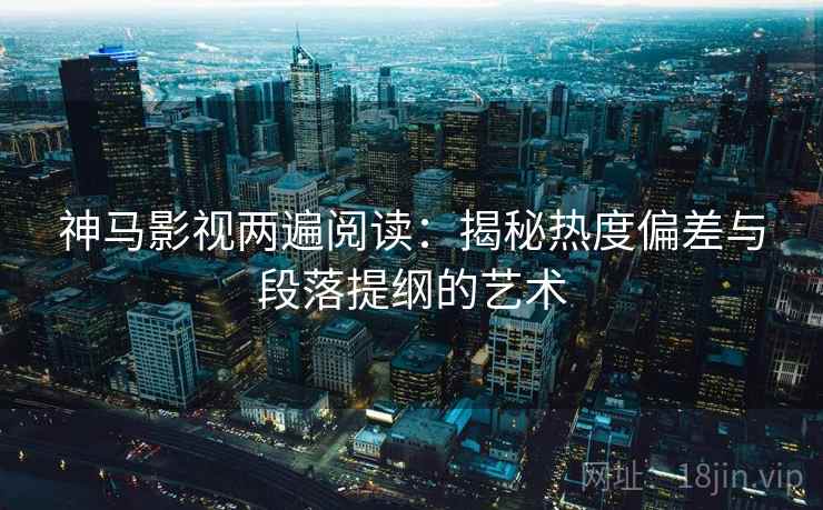 神马影视两遍阅读：揭秘热度偏差与段落提纲的艺术