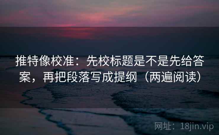 推特像校准：先校标题是不是先给答案，再把段落写成提纲（两遍阅读）