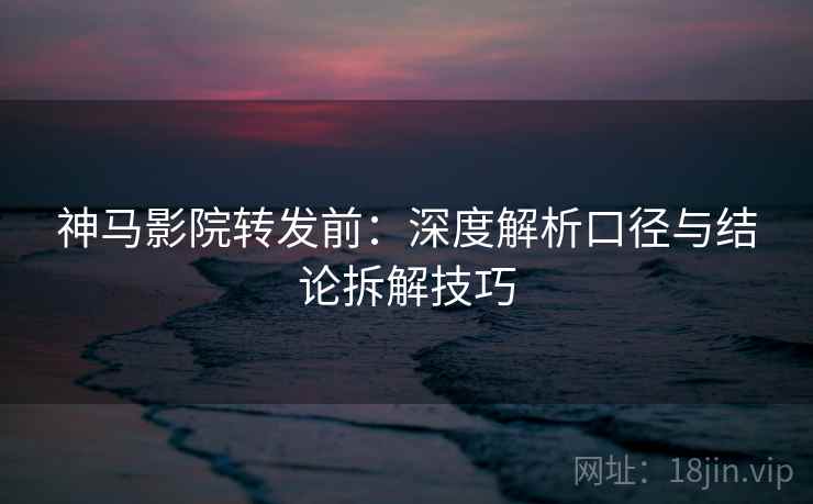 神马影院转发前：深度解析口径与结论拆解技巧