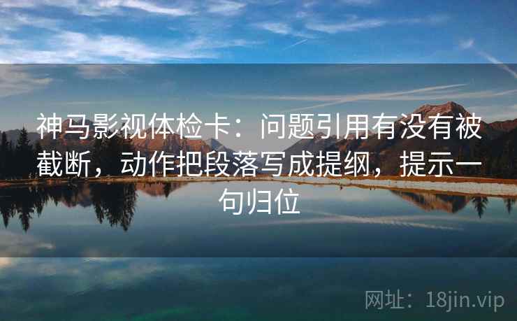 神马影视体检卡：问题引用有没有被截断，动作把段落写成提纲，提示一句归位