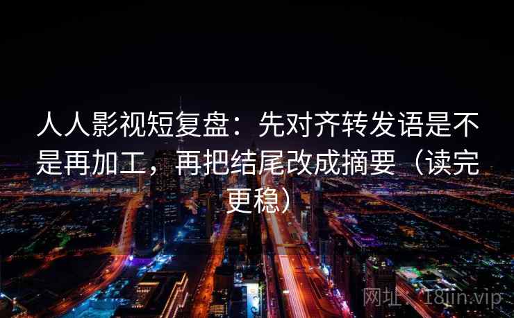 人人影视短复盘：先对齐转发语是不是再加工，再把结尾改成摘要（读完更稳）