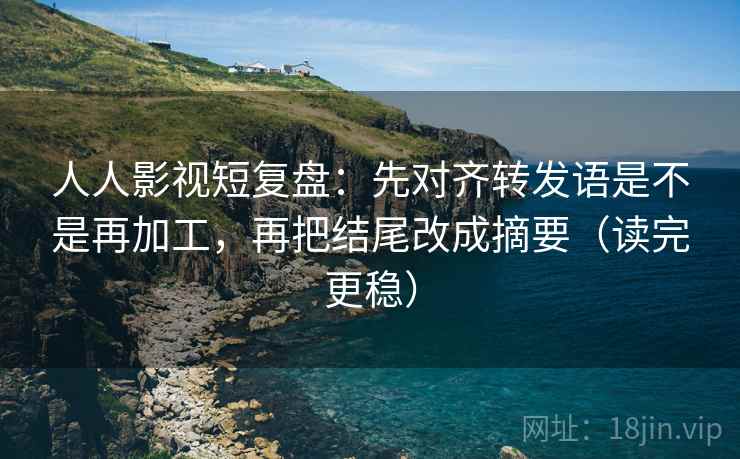 人人影视短复盘：先对齐转发语是不是再加工，再把结尾改成摘要（读完更稳）