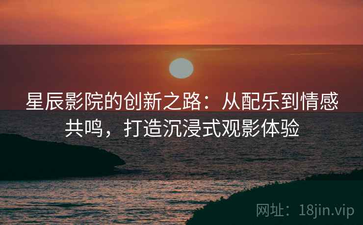 星辰影院的创新之路：从配乐到情感共鸣，打造沉浸式观影体验