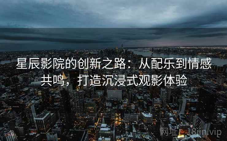 星辰影院的创新之路：从配乐到情感共鸣，打造沉浸式观影体验