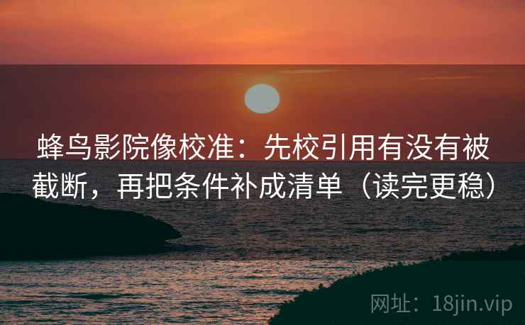 蜂鸟影院像校准：先校引用有没有被截断，再把条件补成清单（读完更稳）