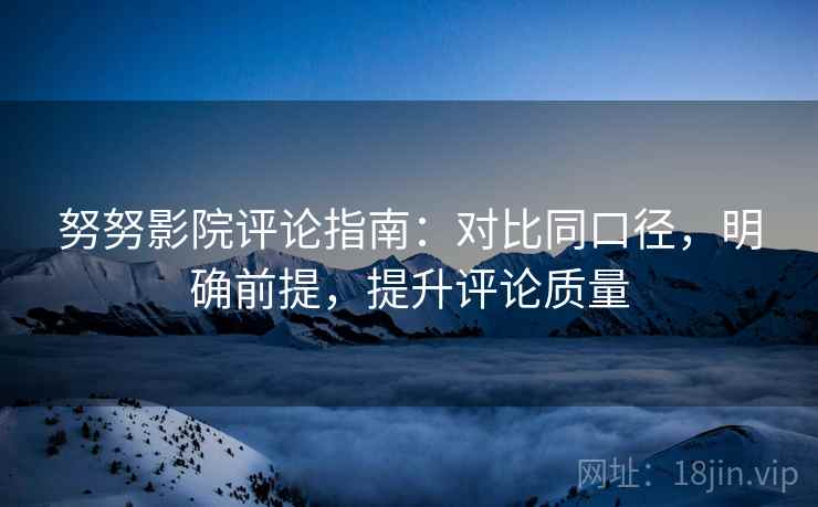 努努影院评论指南：对比同口径，明确前提，提升评论质量