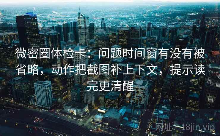 微密圈体检卡：问题时间窗有没有被省略，动作把截图补上下文，提示读完更清醒