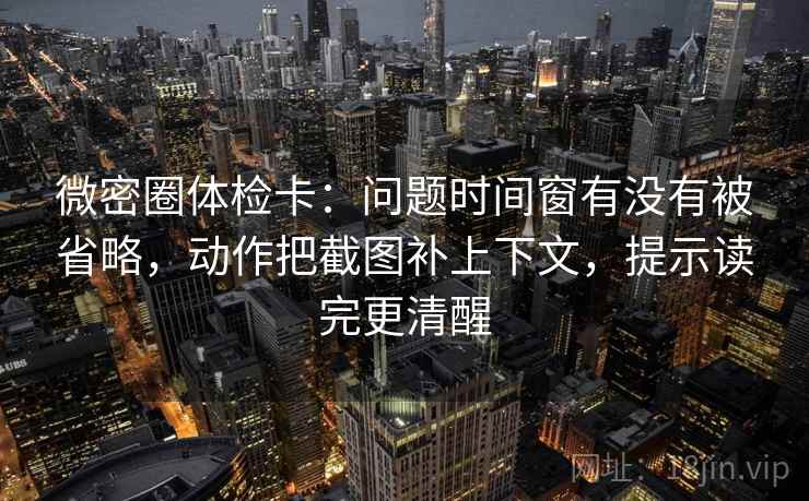 微密圈体检卡：问题时间窗有没有被省略，动作把截图补上下文，提示读完更清醒