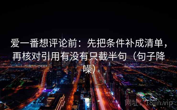 爱一番想评论前：先把条件补成清单，再核对引用有没有只截半句（句子降噪）