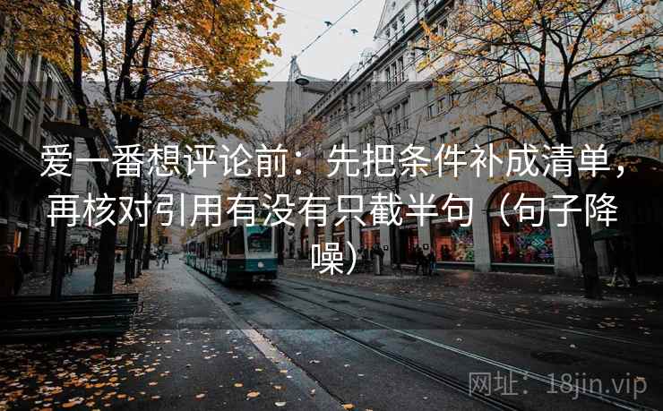 爱一番想评论前：先把条件补成清单，再核对引用有没有只截半句（句子降噪）