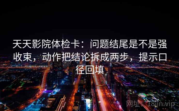 天天影院体检卡：问题结尾是不是强收束，动作把结论拆成两步，提示口径回填