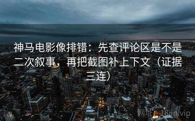 神马电影像排错：先查评论区是不是二次叙事，再把截图补上下文（证据三连）