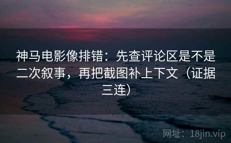神马电影像排错：先查评论区是不是二次叙事，再把截图补上下文（证据三连）