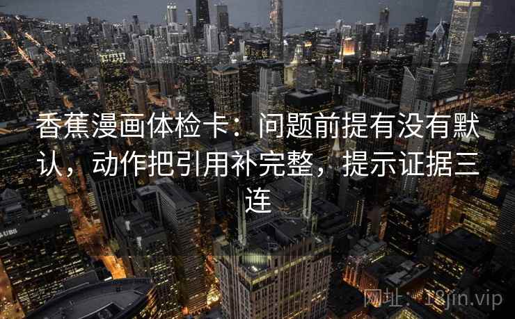 香蕉漫画体检卡：问题前提有没有默认，动作把引用补完整，提示证据三连