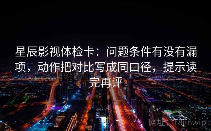 星辰影视体检卡：问题条件有没有漏项，动作把对比写成同口径，提示读完再评