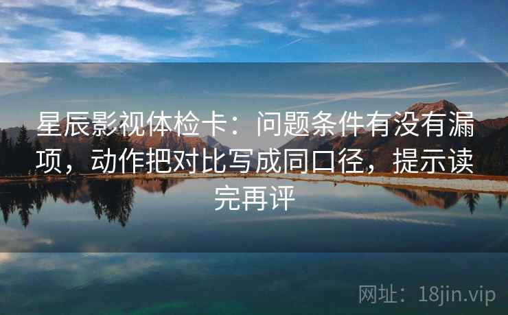 星辰影视体检卡：问题条件有没有漏项，动作把对比写成同口径，提示读完再评