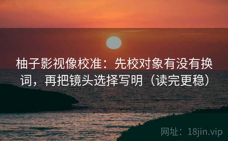 柚子影视像校准：先校对象有没有换词，再把镜头选择写明（读完更稳）