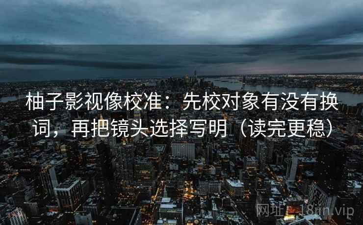 柚子影视像校准：先校对象有没有换词，再把镜头选择写明（读完更稳）