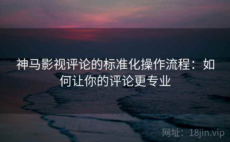 神马影视评论的标准化操作流程：如何让你的评论更专业