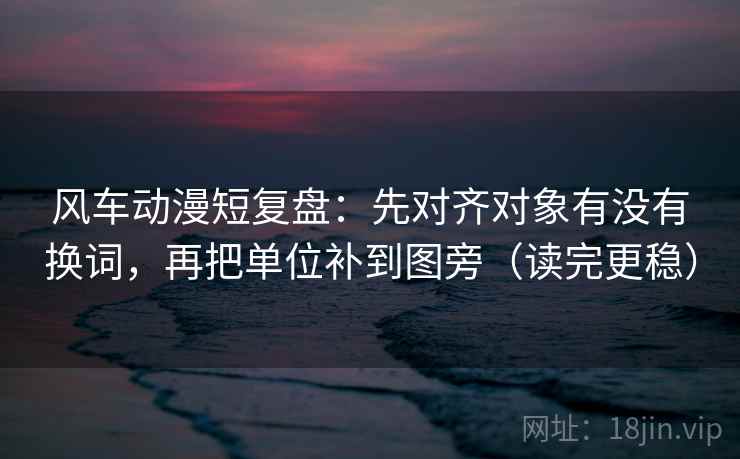风车动漫短复盘：先对齐对象有没有换词，再把单位补到图旁（读完更稳）