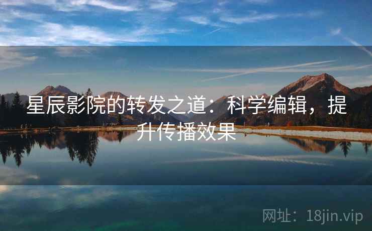 星辰影院的转发之道：科学编辑，提升传播效果