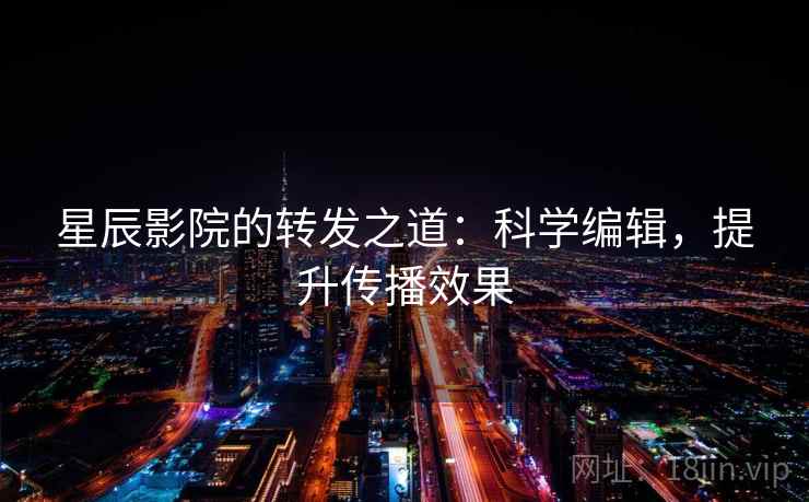星辰影院的转发之道：科学编辑，提升传播效果