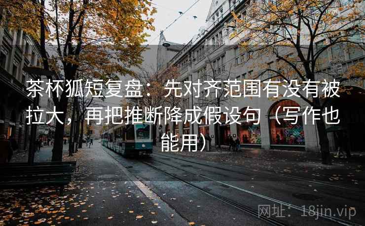 茶杯狐短复盘：先对齐范围有没有被拉大，再把推断降成假设句（写作也能用）