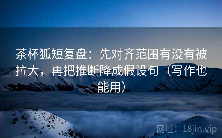 茶杯狐短复盘：先对齐范围有没有被拉大，再把推断降成假设句（写作也能用）