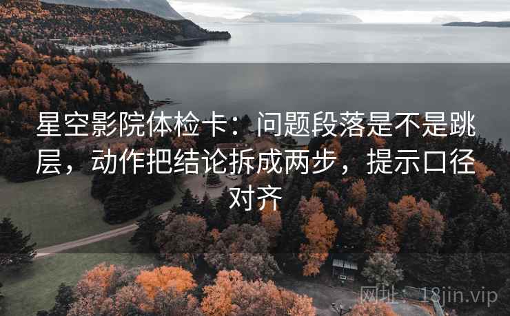 星空影院体检卡：问题段落是不是跳层，动作把结论拆成两步，提示口径对齐