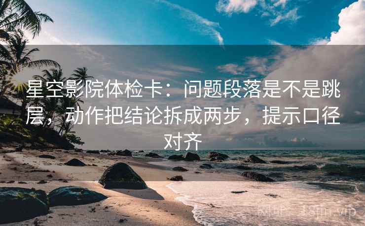 星空影院体检卡：问题段落是不是跳层，动作把结论拆成两步，提示口径对齐