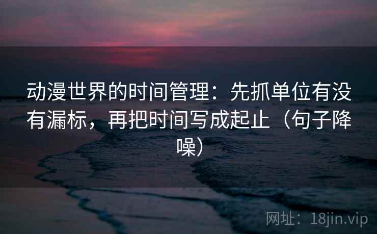 动漫世界的时间管理：先抓单位有没有漏标，再把时间写成起止（句子降噪）